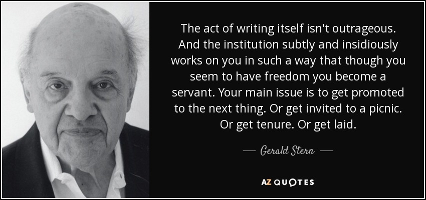 The act of writing itself isn't outrageous. And the institution subtly and insidiously works on you in such a way that though you seem to have freedom you become a servant. Your main issue is to get promoted to the next thing. Or get invited to a picnic. Or get tenure. Or get laid. - Gerald Stern