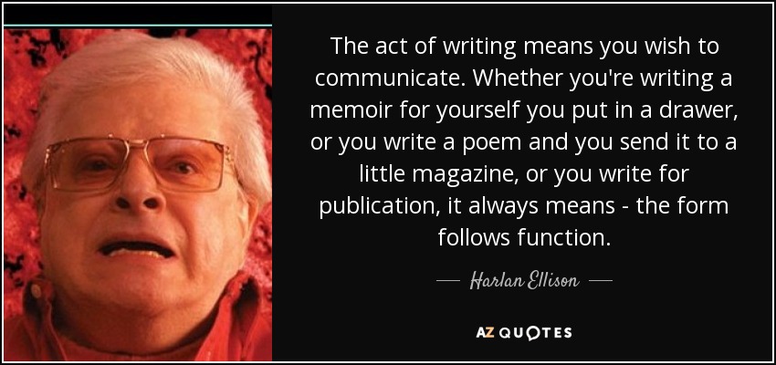 The act of writing means you wish to communicate. Whether you're writing a memoir for yourself you put in a drawer, or you write a poem and you send it to a little magazine, or you write for publication, it always means - the form follows function. - Harlan Ellison