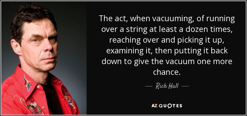The act, when vacuuming, of running over a string at least a dozen times, reaching over and picking it up, examining it, then putting it back down to give the vacuum one more chance. - Rich Hall