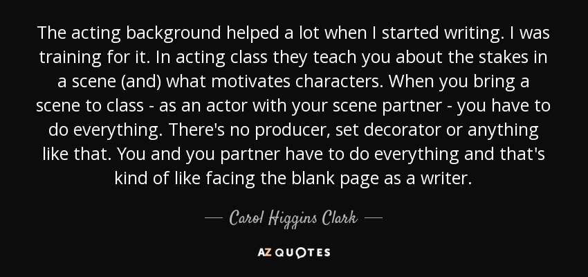 The acting background helped a lot when I started writing. I was training for it. In acting class they teach you about the stakes in a scene (and) what motivates characters. When you bring a scene to class - as an actor with your scene partner - you have to do everything. There's no producer, set decorator or anything like that. You and you partner have to do everything and that's kind of like facing the blank page as a writer. - Carol Higgins Clark