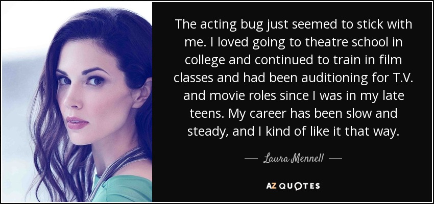 The acting bug just seemed to stick with me. I loved going to theatre school in college and continued to train in film classes and had been auditioning for T.V. and movie roles since I was in my late teens. My career has been slow and steady, and I kind of like it that way. - Laura Mennell