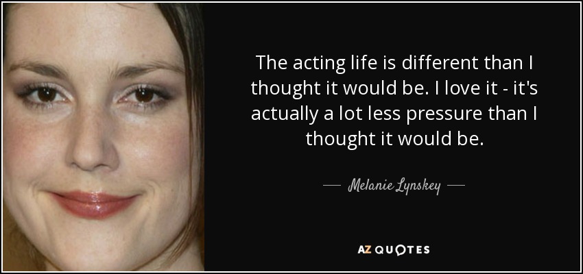 The acting life is different than I thought it would be. I love it - it's actually a lot less pressure than I thought it would be. - Melanie Lynskey