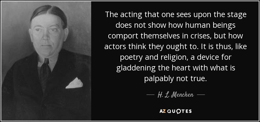 The acting that one sees upon the stage does not show how human beings comport themselves in crises, but how actors think they ought to. It is thus, like poetry and religion, a device for gladdening the heart with what is palpably not true. - H. L. Mencken