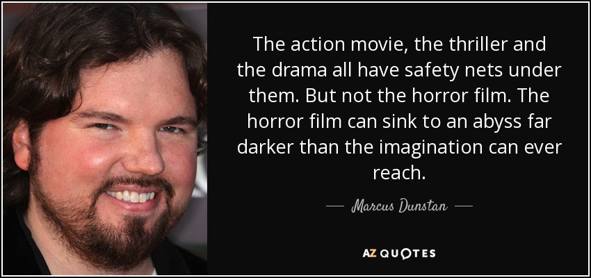 The action movie, the thriller and the drama all have safety nets under them. But not the horror film. The horror film can sink to an abyss far darker than the imagination can ever reach. - Marcus Dunstan