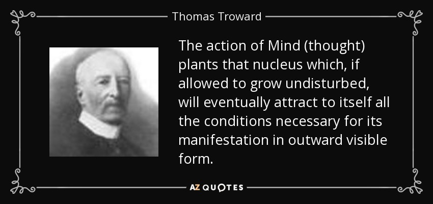 The action of Mind (thought) plants that nucleus which, if allowed to grow undisturbed, will eventually attract to itself all the conditions necessary for its manifestation in outward visible form. - Thomas Troward