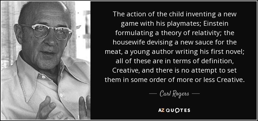 The action of the child inventing a new game with his playmates; Einstein formulating a theory of relativity; the housewife devising a new sauce for the meat, a young author writing his first novel; all of these are in terms of definition, Creative, and there is no attempt to set them in some order of more or less Creative. - Carl Rogers