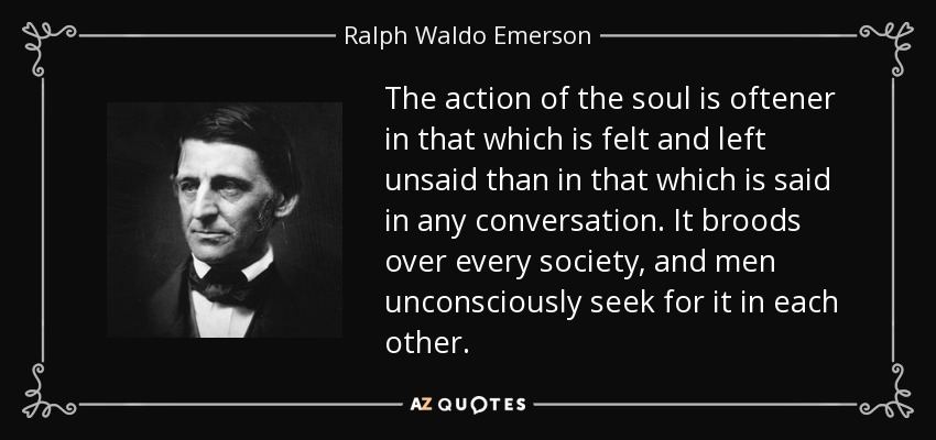 The action of the soul is oftener in that which is felt and left unsaid than in that which is said in any conversation. It broods over every society, and men unconsciously seek for it in each other. - Ralph Waldo Emerson