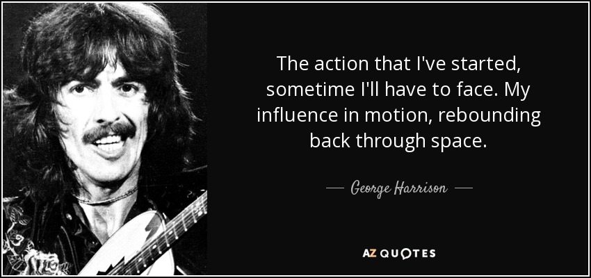 The action that I've started, sometime I'll have to face. My influence in motion, rebounding back through space. - George Harrison