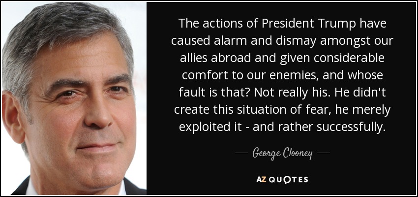 The actions of President Trump have caused alarm and dismay amongst our allies abroad and given considerable comfort to our enemies, and whose fault is that? Not really his. He didn't create this situation of fear, he merely exploited it - and rather successfully. - George Clooney