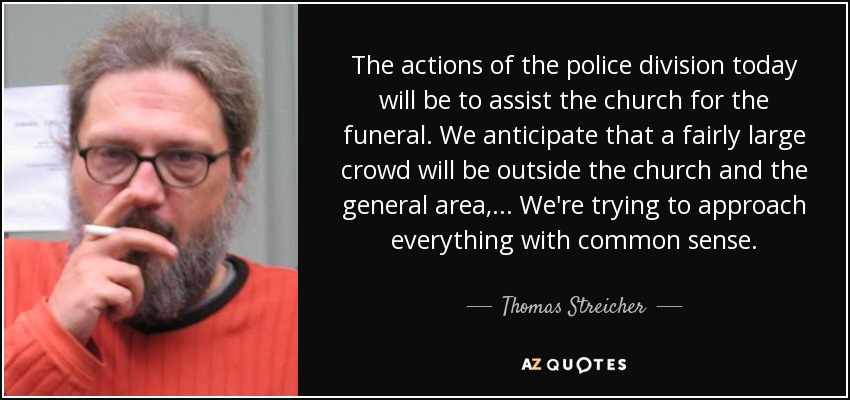 The actions of the police division today will be to assist the church for the funeral. We anticipate that a fairly large crowd will be outside the church and the general area, ... We're trying to approach everything with common sense. - Thomas Streicher