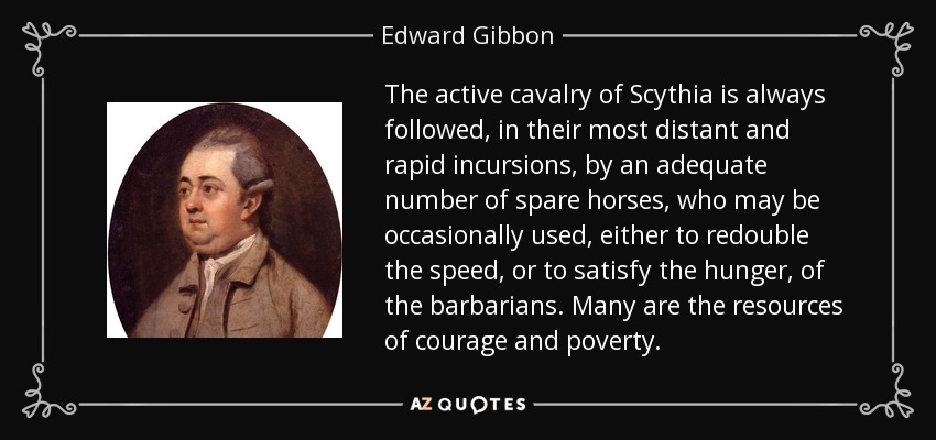 The active cavalry of Scythia is always followed, in their most distant and rapid incursions, by an adequate number of spare horses, who may be occasionally used, either to redouble the speed, or to satisfy the hunger, of the barbarians. Many are the resources of courage and poverty. - Edward Gibbon