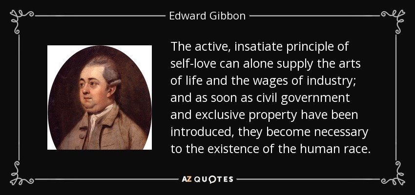 The active, insatiate principle of self-love can alone supply the arts of life and the wages of industry; and as soon as civil government and exclusive property have been introduced, they become necessary to the existence of the human race. - Edward Gibbon