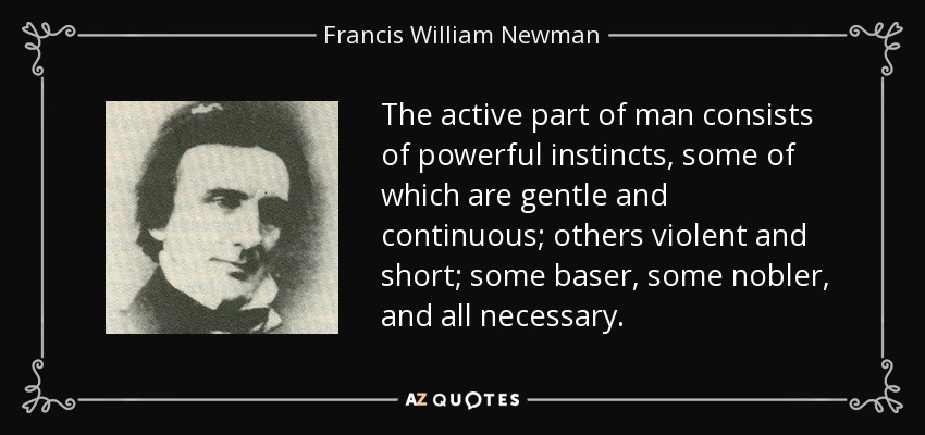 The active part of man consists of powerful instincts, some of which are gentle and continuous; others violent and short; some baser, some nobler, and all necessary. - Francis William Newman