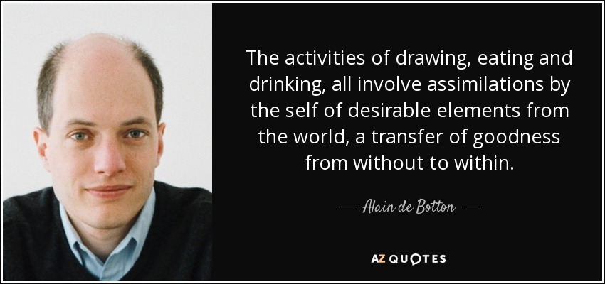 The activities of drawing, eating and drinking, all involve assimilations by the self of desirable elements from the world, a transfer of goodness from without to within. - Alain de Botton