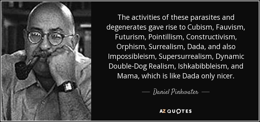 The activities of these parasites and degenerates gave rise to Cubism, Fauvism, Futurism, Pointillism, Constructivism, Orphism, Surrealism, Dada, and also Impossibleism, Supersurrealism, Dynamic Double-Dog Realism, Ishkabibbleism, and Mama, which is like Dada only nicer. - Daniel Pinkwater