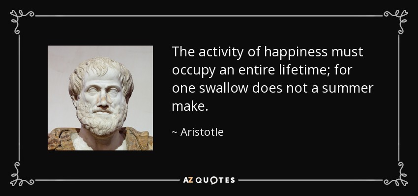 The activity of happiness must occupy an entire lifetime; for one swallow does not a summer make. - Aristotle