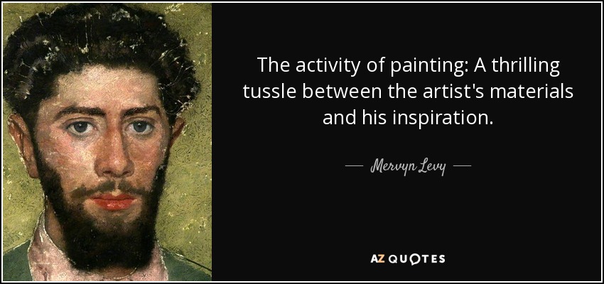 The activity of painting: A thrilling tussle between the artist's materials and his inspiration. - Mervyn Levy