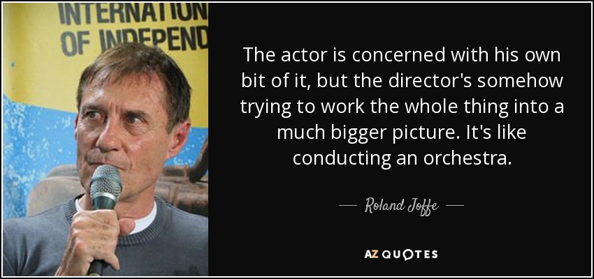 The actor is concerned with his own bit of it, but the director's somehow trying to work the whole thing into a much bigger picture. It's like conducting an orchestra. - Roland Joffe