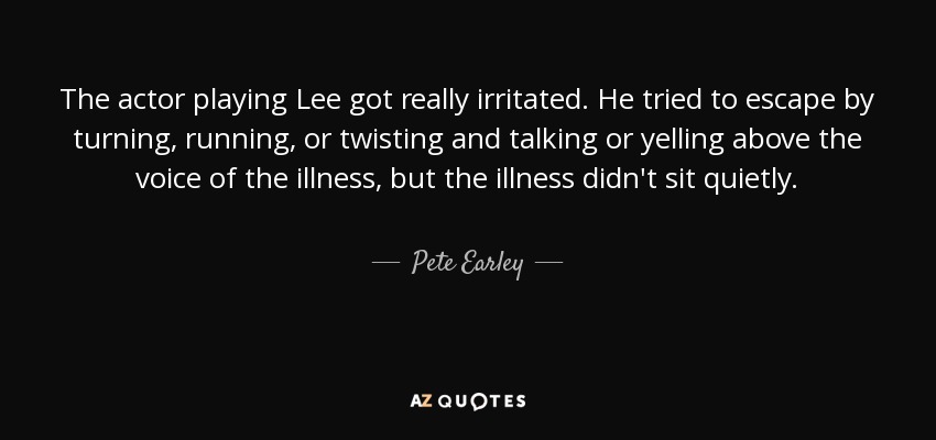 The actor playing Lee got really irritated. He tried to escape by turning, running, or twisting and talking or yelling above the voice of the illness, but the illness didn't sit quietly. - Pete Earley