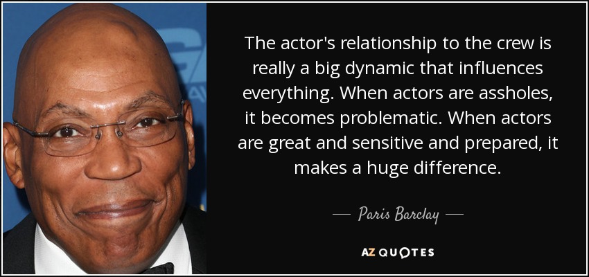 The actor's relationship to the crew is really a big dynamic that influences everything. When actors are assholes, it becomes problematic. When actors are great and sensitive and prepared, it makes a huge difference. - Paris Barclay