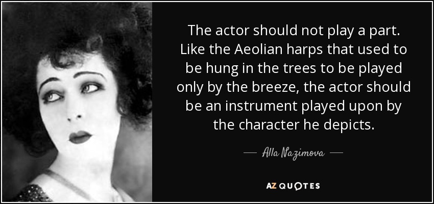 The actor should not play a part. Like the Aeolian harps that used to be hung in the trees to be played only by the breeze, the actor should be an instrument played upon by the character he depicts. - Alla Nazimova