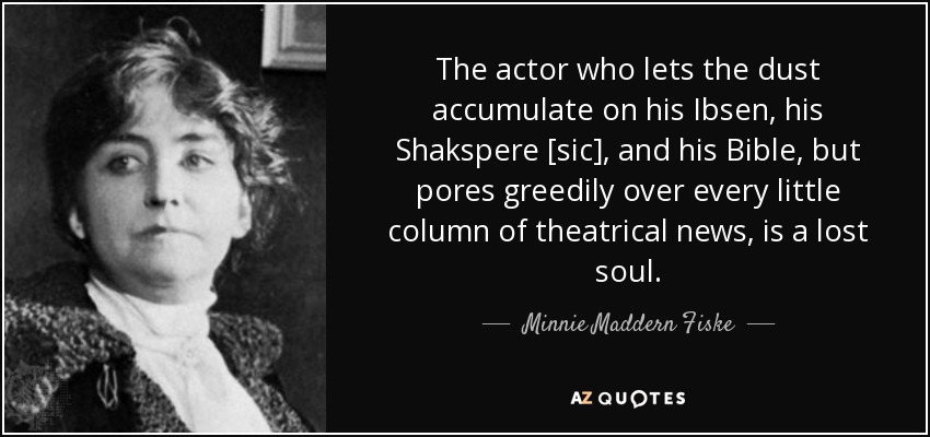 The actor who lets the dust accumulate on his Ibsen, his Shakspere [sic], and his Bible, but pores greedily over every little column of theatrical news, is a lost soul. - Minnie Maddern Fiske