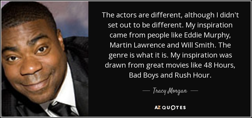 The actors are different, although I didn't set out to be different. My inspiration came from people like Eddie Murphy, Martin Lawrence and Will Smith. The genre is what it is. My inspiration was drawn from great movies like 48 Hours, Bad Boys and Rush Hour. - Tracy Morgan