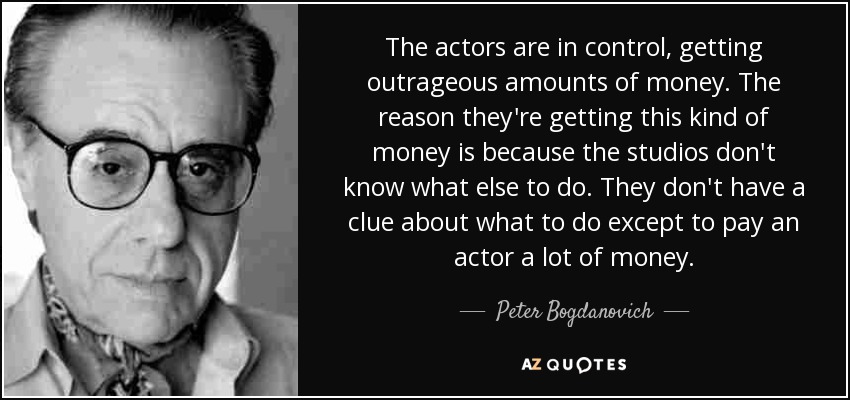 The actors are in control, getting outrageous amounts of money. The reason they're getting this kind of money is because the studios don't know what else to do. They don't have a clue about what to do except to pay an actor a lot of money. - Peter Bogdanovich