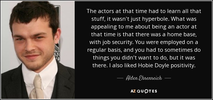 The actors at that time had to learn all that stuff, it wasn't just hyperbole. What was appealing to me about being an actor at that time is that there was a home base, with job security. You were employed on a regular basis, and you had to sometimes do things you didn't want to do, but it was there. I also liked Hobie Doyle positivity. - Alden Ehrenreich