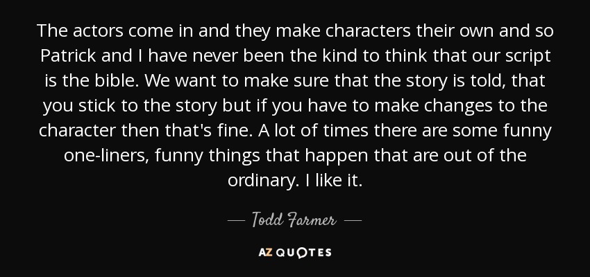 The actors come in and they make characters their own and so Patrick and I have never been the kind to think that our script is the bible. We want to make sure that the story is told, that you stick to the story but if you have to make changes to the character then that's fine. A lot of times there are some funny one-liners, funny things that happen that are out of the ordinary. I like it. - Todd Farmer