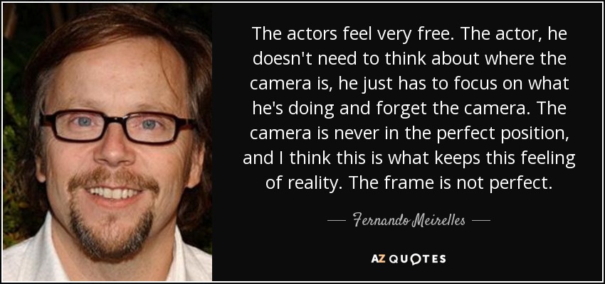 The actors feel very free. The actor, he doesn't need to think about where the camera is, he just has to focus on what he's doing and forget the camera. The camera is never in the perfect position, and I think this is what keeps this feeling of reality. The frame is not perfect. - Fernando Meirelles