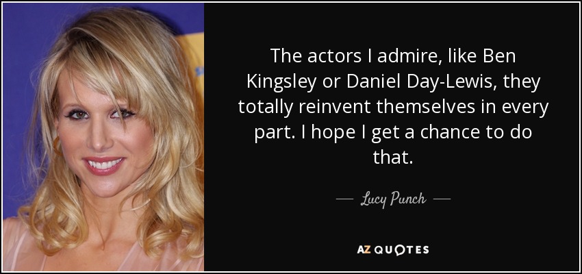 The actors I admire, like Ben Kingsley or Daniel Day-Lewis, they totally reinvent themselves in every part. I hope I get a chance to do that. - Lucy Punch