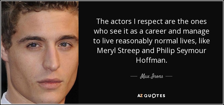 The actors I respect are the ones who see it as a career and manage to live reasonably normal lives, like Meryl Streep and Philip Seymour Hoffman. - Max Irons