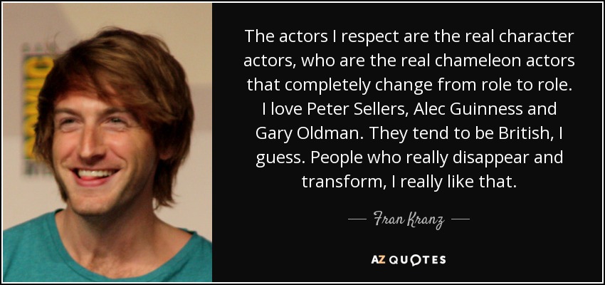 The actors I respect are the real character actors, who are the real chameleon actors that completely change from role to role. I love Peter Sellers, Alec Guinness and Gary Oldman. They tend to be British, I guess. People who really disappear and transform, I really like that. - Fran Kranz