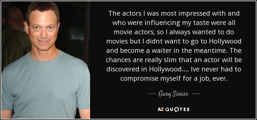 The actors I was most impressed with and who were influencing my taste were all movie actors, so I always wanted to do movies but I didnt want to go to Hollywood and become a waiter in the meantime. The chances are really slim that an actor will be discovered in Hollywood. ... Ive never had to compromise myself for a job, ever. - Gary Sinise