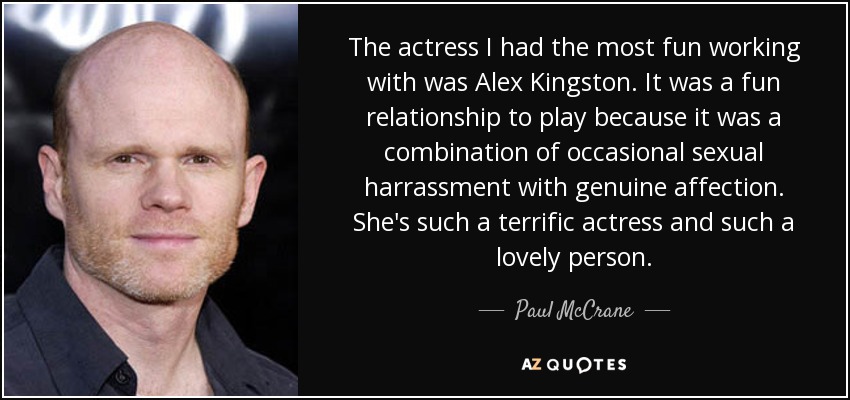 The actress I had the most fun working with was Alex Kingston. It was a fun relationship to play because it was a combination of occasional sexual harrassment with genuine affection. She's such a terrific actress and such a lovely person. - Paul McCrane