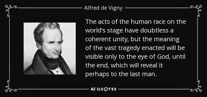 The acts of the human race on the world's stage have doubtless a coherent unity, but the meaning of the vast tragedy enacted will be visible only to the eye of God, until the end, which will reveal it perhaps to the last man. - Alfred de Vigny