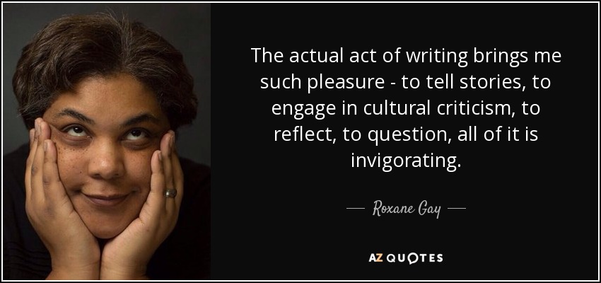 The actual act of writing brings me such pleasure - to tell stories, to engage in cultural criticism, to reflect, to question, all of it is invigorating. - Roxane Gay