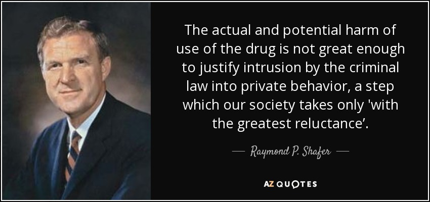 The actual and potential harm of use of the drug is not great enough to justify intrusion by the criminal law into private behavior, a step which our society takes only 'with the greatest reluctance’. - Raymond P. Shafer