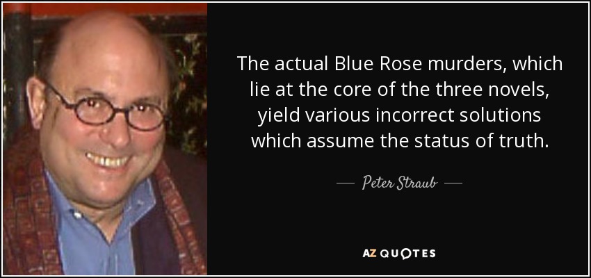 The actual Blue Rose murders, which lie at the core of the three novels, yield various incorrect solutions which assume the status of truth. - Peter Straub