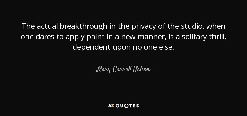 The actual breakthrough in the privacy of the studio, when one dares to apply paint in a new manner, is a solitary thrill, dependent upon no one else. - Mary Carroll Nelson