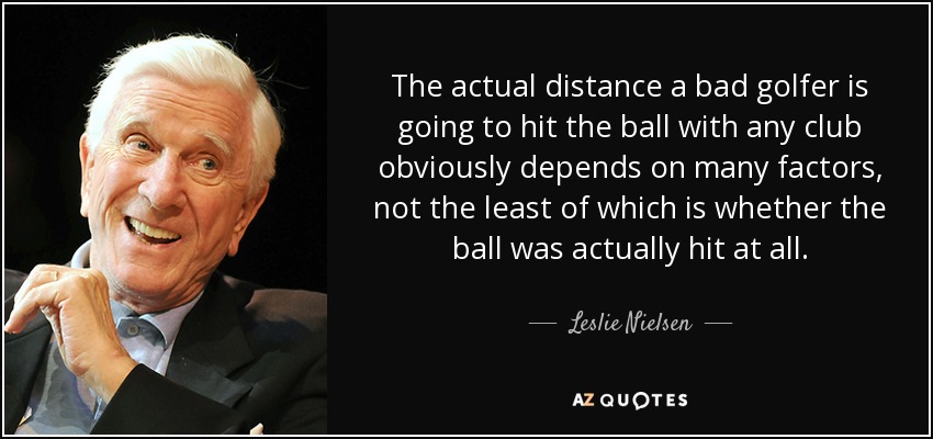 The actual distance a bad golfer is going to hit the ball with any club obviously depends on many factors, not the least of which is whether the ball was actually hit at all. - Leslie Nielsen