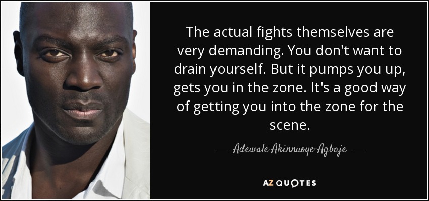 The actual fights themselves are very demanding. You don't want to drain yourself. But it pumps you up, gets you in the zone. It's a good way of getting you into the zone for the scene. - Adewale Akinnuoye-Agbaje