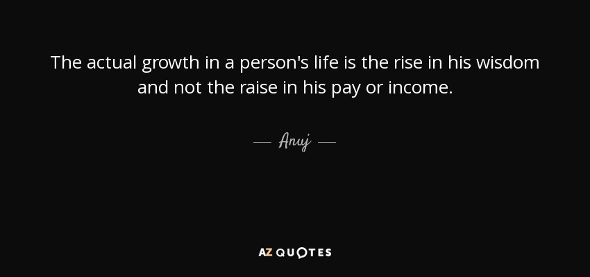 The actual growth in a person's life is the rise in his wisdom and not the raise in his pay or income. - Anuj