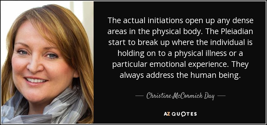 The actual initiations open up any dense areas in the physical body. The Pleiadian start to break up where the individual is holding on to a physical illness or a particular emotional experience. They always address the human being. - Christine McCormick Day