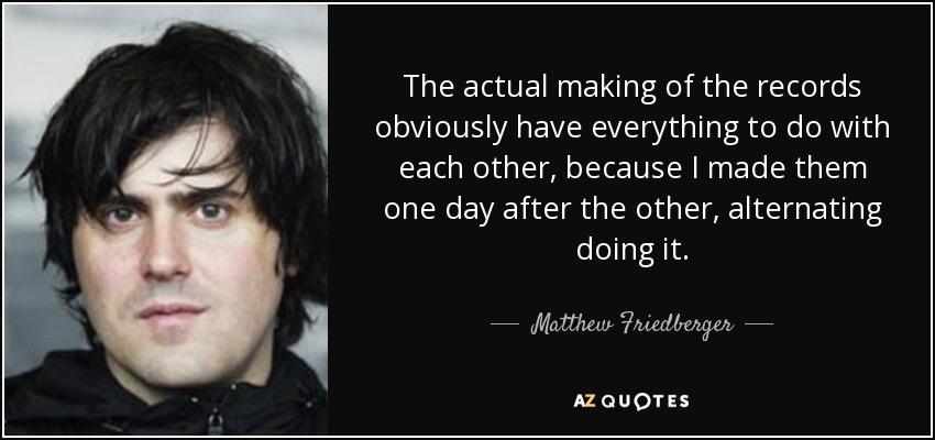 The actual making of the records obviously have everything to do with each other, because I made them one day after the other, alternating doing it. - Matthew Friedberger