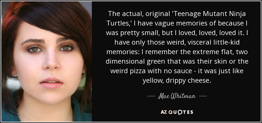 The actual, original 'Teenage Mutant Ninja Turtles,' I have vague memories of because I was pretty small, but I loved, loved, loved it. I have only those weird, visceral little-kid memories: I remember the extreme flat, two dimensional green that was their skin or the weird pizza with no sauce - it was just like yellow, drippy cheese. - Mae Whitman