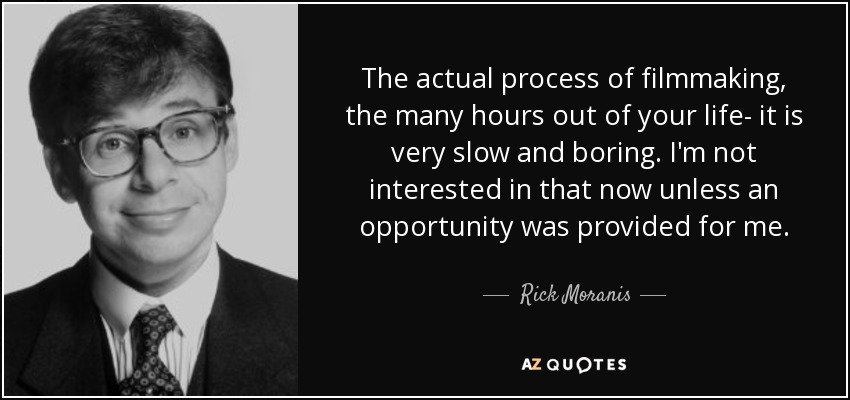 The actual process of filmmaking, the many hours out of your life- it is very slow and boring. I'm not interested in that now unless an opportunity was provided for me. - Rick Moranis