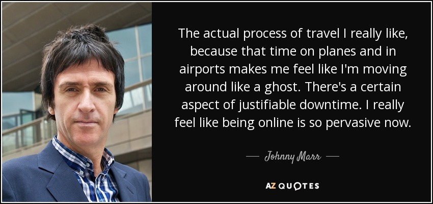 The actual process of travel I really like, because that time on planes and in airports makes me feel like I'm moving around like a ghost. There's a certain aspect of justifiable downtime. I really feel like being online is so pervasive now. - Johnny Marr