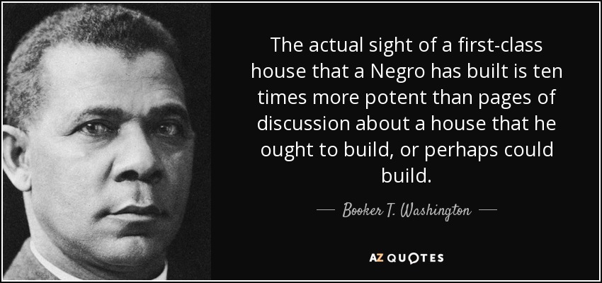 The actual sight of a first-class house that a Negro has built is ten times more potent than pages of discussion about a house that he ought to build, or perhaps could build. - Booker T. Washington